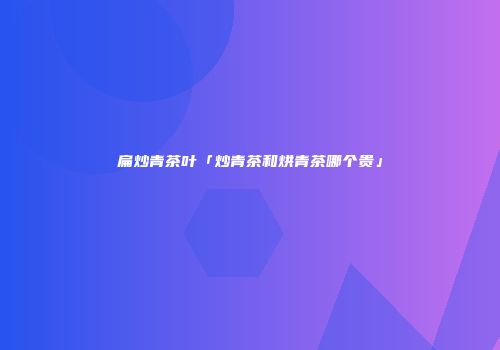 扁炒青茶叶「炒青茶和烘青茶哪个贵」