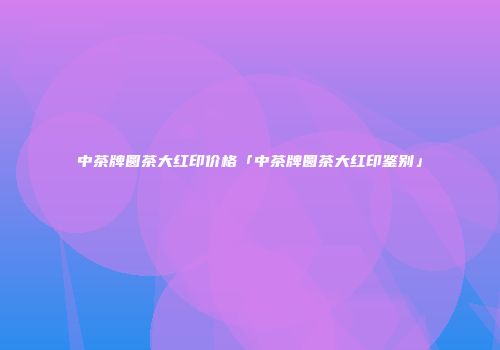 中茶牌圆茶大红印价格「中茶牌圆茶大红印鉴别」