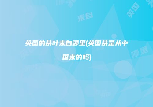 英国的茶叶来自哪里(英国茶是从中国来的吗)