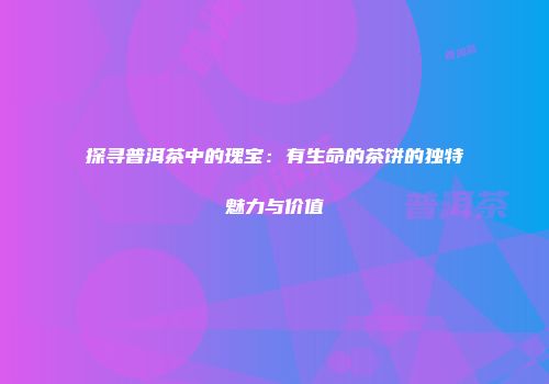 探寻普洱茶中的瑰宝：有生命的茶饼的独特魅力与价值