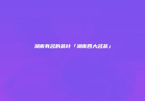 湖南有名的茶叶「湖南四大名茶」