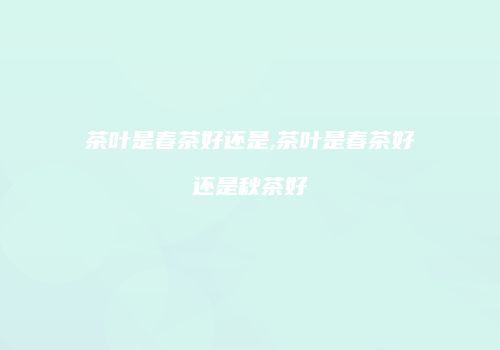 茶叶是春茶好还是,茶叶是春茶好还是秋茶好