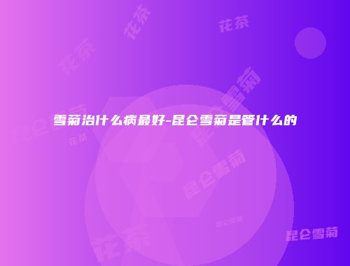 雪菊治什么病最好-昆仑雪菊是管什么的