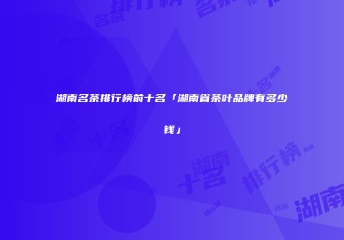 湖南名茶排行榜前十名「湖南省茶叶品牌有多少钱」