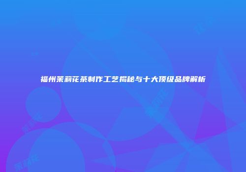 福州茉莉花茶制作工艺揭秘与十大顶级品牌解析