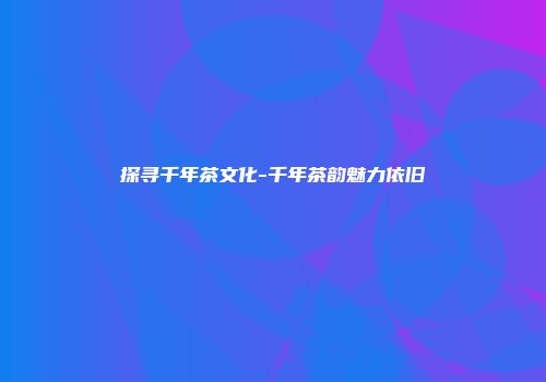探寻千年茶文化-千年茶韵魅力依旧