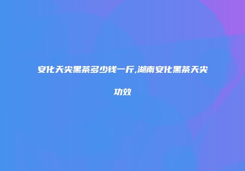 安化天尖黑茶多少钱一斤,湖南安化黑茶天尖功效