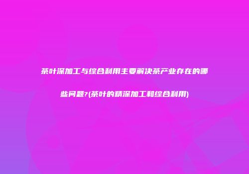 茶叶深加工与综合利用主要解决茶产业存在的哪些问题?(茶叶的精深加工和综合利用)