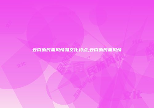 云南的民族风情和文化特点,云南的民族风情