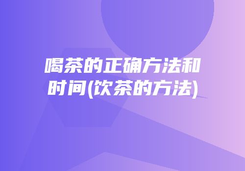 喝茶的正确方法和时间(饮茶的方法)