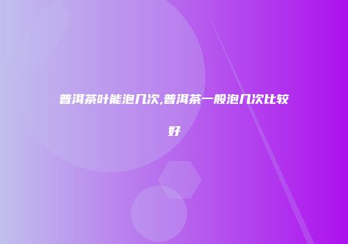 普洱茶叶能泡几次,普洱茶一般泡几次比较好