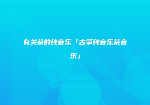有关茶的纯音乐「古筝纯音乐茶音乐」
