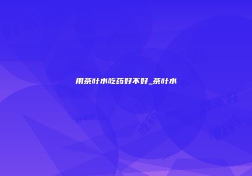用茶叶水吃药好不好_茶叶水