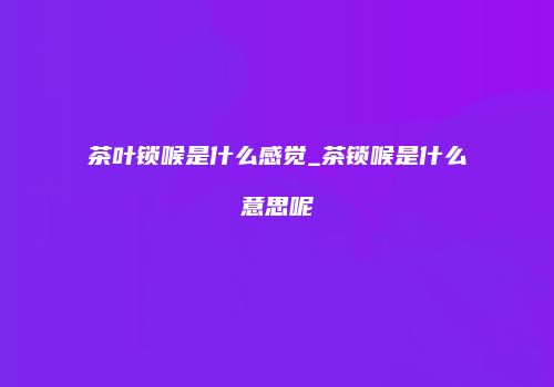 茶叶锁喉是什么感觉_茶锁喉是什么意思呢