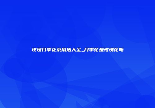 玫瑰月季花茶用法大全_月季花是玫瑰花吗