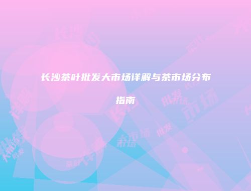 长沙茶叶批发大市场详解与茶市场分布指南