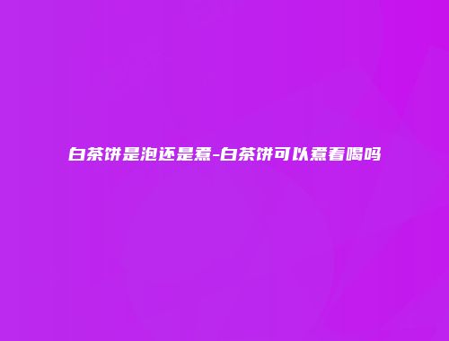 白茶饼是泡还是煮-白茶饼可以煮着喝吗