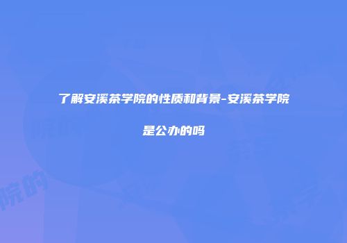 了解安溪茶学院的性质和背景-安溪茶学院是公办的吗