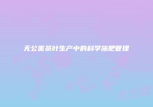 无公害茶叶生产中的科学施肥管理