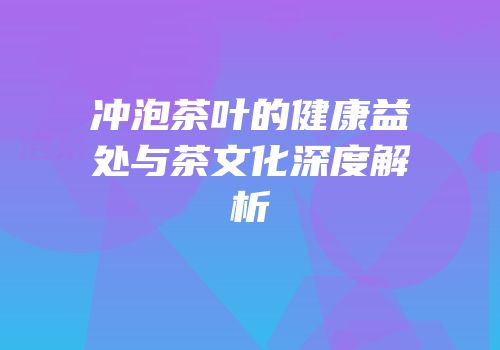 冲泡茶叶的健康益处与茶文化深度解析