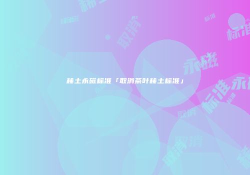 稀土永磁标准「取消茶叶稀土标准」