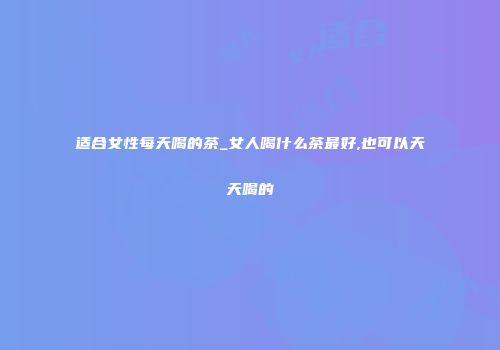 适合女性每天喝的茶_女人喝什么茶最好,也可以天天喝的