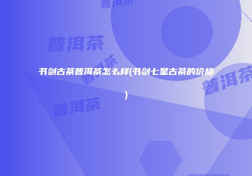 书剑古茶普洱茶怎么样(书剑七星古茶的价格)