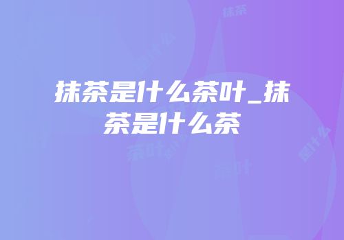 抹茶是什么茶叶_抹茶是什么茶