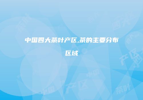 中国四大茶叶产区,茶的主要分布区域