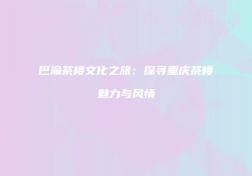 巴渝茶楼文化之旅：探寻重庆茶楼魅力与风情