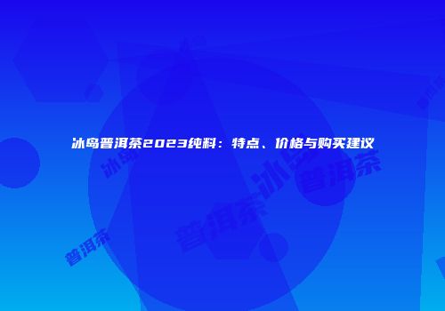 冰岛普洱茶2023纯料：特点、价格与购买建议