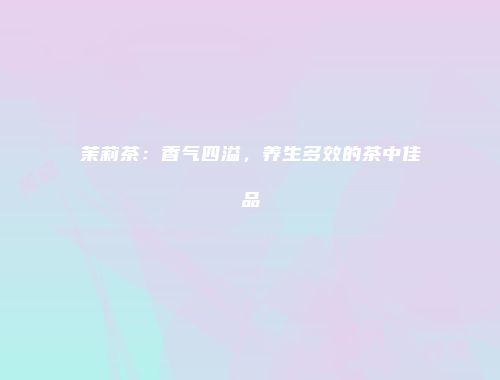 茉莉茶：香气四溢，养生多效的茶中佳品