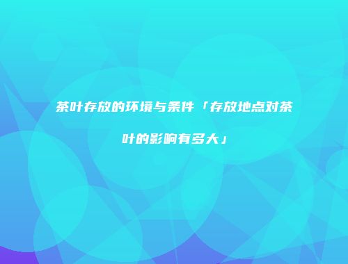 茶叶存放的环境与条件「存放地点对茶叶的影响有多大」