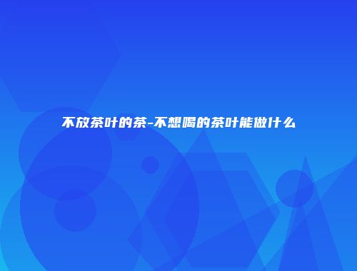 不放茶叶的茶-不想喝的茶叶能做什么