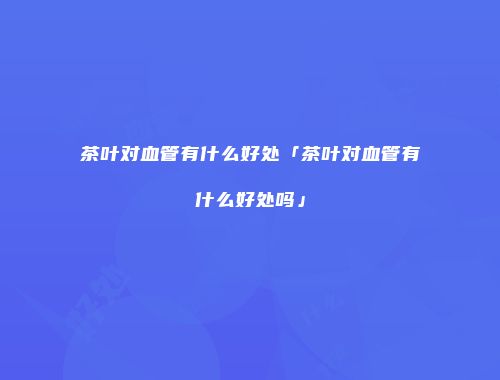 茶叶对血管有什么好处「茶叶对血管有什么好处吗」
