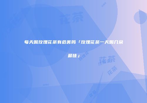 每天喝玫瑰花茶有危害吗「玫瑰花茶一天喝几朵最佳」
