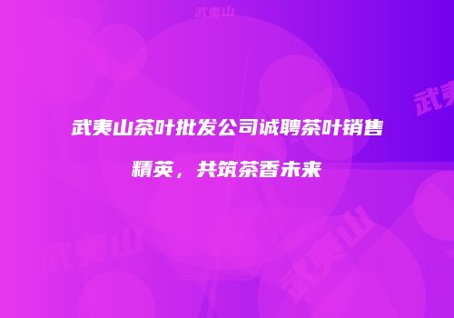 武夷山茶叶批发公司诚聘茶叶销售精英，共筑茶香未来