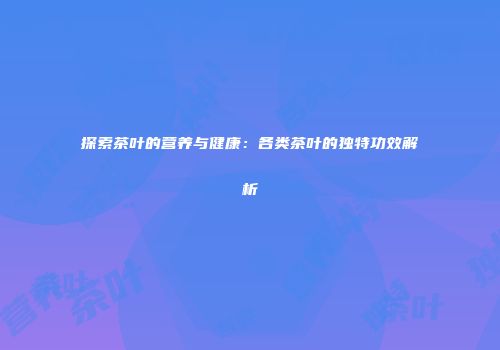 探索茶叶的营养与健康：各类茶叶的独特功效解析
