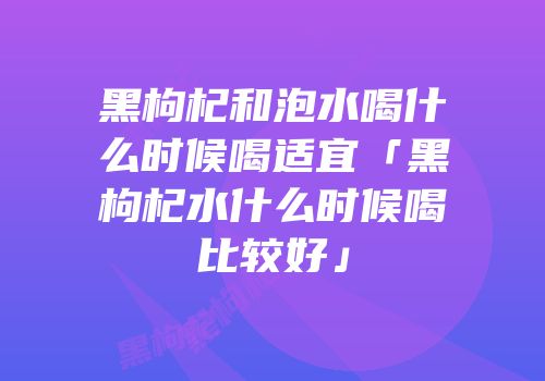 黑枸杞和泡水喝什么时候喝适宜「黑枸杞水什么时候喝比较好」