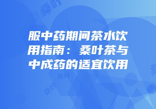 服中药期间茶水饮用指南：桑叶茶与中成药的适宜饮用