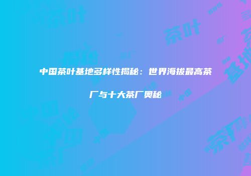 中国茶叶基地多样性揭秘：世界海拔最高茶厂与十大茶厂奥秘