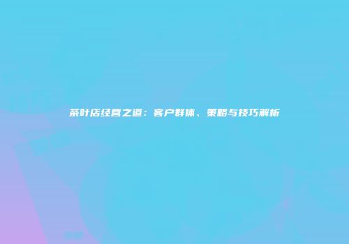 茶叶店经营之道：客户群体、策略与技巧解析