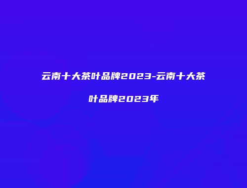 云南十大茶叶品牌2023-云南十大茶叶品牌2023年
