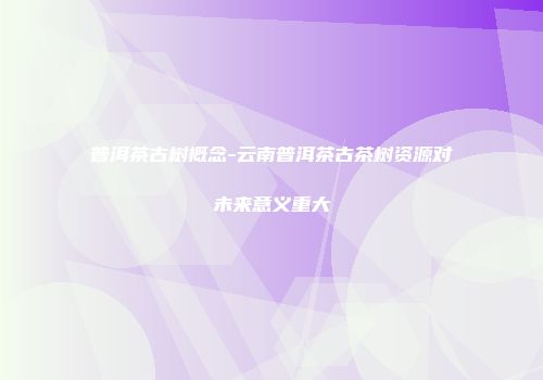普洱茶古树概念-云南普洱茶古茶树资源对未来意义重大