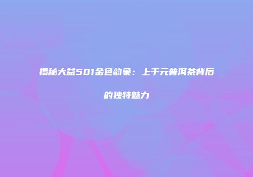 揭秘大益501金色韵象：上千元普洱茶背后的独特魅力