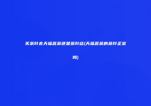买茶叶去天福茗茶还是茶叶店(天福茗茶的茶叶正宗吗)