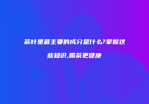 茶叶里最主要的成分是什么?掌握这些知识,喝茶更健康