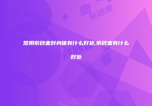 常用紫砂壶对身体有什么好处,紫砂壶有什么好处