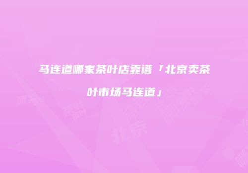 马连道哪家茶叶店靠谱「北京卖茶叶市场马连道」