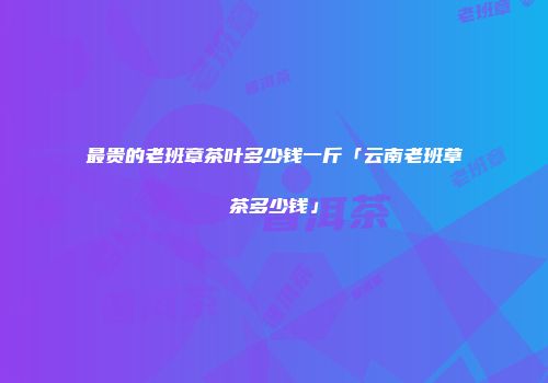 最贵的老班章茶叶多少钱一斤「云南老班草茶多少钱」